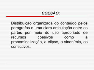 Distribuição organizada do conteúdo pelos
parágrafos e uma clara articulação entre as
partes por meio do uso apropriado de
recursos coesivos como a
pronominalização, a elipse, a sinonímia, os
conectivos.
COESÃO:
 