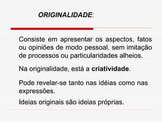 Consiste em apresentar os aspectos, fatos
ou opiniões de modo pessoal, sem imitação
de processos ou particularidades alheios.
Na originalidade, está a criatividade.
Pode revelar-se tanto nas idéias como nas
expressões.
Ideias originais são ideias próprias.
ORIGINALIDADE:
 