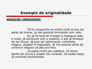Exemplo de originalidade
REDAÇÃO VENCEDORA
"Já fiz cosquinha na minha irmã só pra ela
parar de chorar, já me queimei brincando com vela.
Eu já fiz bola de chiclete e melequei todo
o rosto, já conversei com o espelho, e até já brinquei
de ser bruxo. Já quis ser astronauta, violonista,
mágico, caçador e trapezista. Já me escondi atrás da
cortina e esqueci os pés pra fora.
Já passei trote por telefone. Já tomei
banho de chuva e acabei me viciando. Já roubei beijo.
Já confundi sentimentos.
 