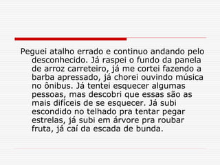 Peguei atalho errado e continuo andando pelo
desconhecido. Já raspei o fundo da panela
de arroz carreteiro, já me cortei fazendo a
barba apressado, já chorei ouvindo música
no ônibus. Já tentei esquecer algumas
pessoas, mas descobri que essas são as
mais difíceis de se esquecer. Já subi
escondido no telhado pra tentar pegar
estrelas, já subi em árvore pra roubar
fruta, já caí da escada de bunda.
 