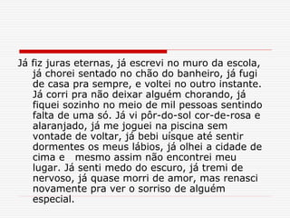 Já fiz juras eternas, já escrevi no muro da escola,
já chorei sentado no chão do banheiro, já fugi
de casa pra sempre, e voltei no outro instante.
Já corri pra não deixar alguém chorando, já
fiquei sozinho no meio de mil pessoas sentindo
falta de uma só. Já vi pôr-do-sol cor-de-rosa e
alaranjado, já me joguei na piscina sem
vontade de voltar, já bebi uísque até sentir
dormentes os meus lábios, já olhei a cidade de
cima e mesmo assim não encontrei meu
lugar. Já senti medo do escuro, já tremi de
nervoso, já quase morri de amor, mas renasci
novamente pra ver o sorriso de alguém
especial.
 