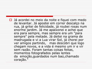  Já acordei no meio da noite e fiquei com medo
de levantar. Já apostei em correr descalço na
rua, já gritei de felicidade, já roubei rosas num
enorme jardim. Já me apaixonei e achei que
era para sempre, mas sempre era um "para
sempre" pela metade. Já deitei na grama de
madrugada e vi a Lua virar Sol, já chorei por
ver amigos partindo, mas descobri que logo
chegam novos, e a vida é mesmo um ir e vir
sem razão. Foram tantas coisas feitas,
momentos fotografados pelas lentes
da emoção,guardados num baú,chamado
coração."
 