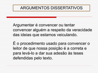 ARGUMENTOS DISSERTATIVOS
Argumentar é convencer ou tentar
convencer alguém a respeito da veracidade
das ideias que estamos veiculando.
É o procedimento usado para convencer o
leitor de que nossa posição é a correta e
para levá-lo a dar sua adesão às teses
defendidas pelo texto.
 