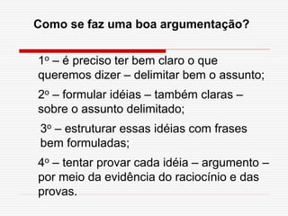 Como se faz uma boa argumentação?
1o – é preciso ter bem claro o que
queremos dizer – delimitar bem o assunto;
2o – formular idéias – também claras –
sobre o assunto delimitado;
3o – estruturar essas idéias com frases
bem formuladas;
4o – tentar provar cada idéia – argumento –
por meio da evidência do raciocínio e das
provas.
 