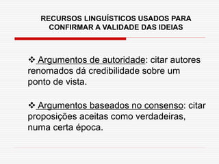 RECURSOS LINGUÍSTICOS USADOS PARA
CONFIRMAR A VALIDADE DAS IDEIAS
 Argumentos de autoridade: citar autores
renomados dá credibilidade sobre um
ponto de vista.
 Argumentos baseados no consenso: citar
proposições aceitas como verdadeiras,
numa certa época.
 