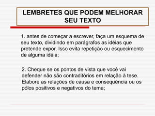 LEMBRETES QUE PODEM MELHORAR
SEU TEXTO
1. antes de começar a escrever, faça um esquema de
seu texto, dividindo em parágrafos as idéias que
pretende expor. Isso evita repetição ou esquecimento
de alguma idéia;
2. Cheque se os pontos de vista que você vai
defender não são contraditórios em relação à tese.
Elabore as relações de causa e consequência ou os
pólos positivos e negativos do tema;
 