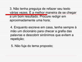3. Não tenha preguiça de refazer seu texto
várias vezes. É a melhor maneira de se chegar
a um bom resultado. Procure redigir em
aproximadamente uma hora;
4. Enquanto escreve em casa, tenha sempre à
mão um dicionário para checar a grafia das
palavras e descobrir sinônimos que evitem a
repetição;
5. Não fuja do tema proposto;
 