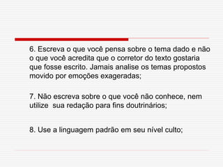6. Escreva o que você pensa sobre o tema dado e não
o que você acredita que o corretor do texto gostaria
que fosse escrito. Jamais analise os temas propostos
movido por emoções exageradas;
7. Não escreva sobre o que você não conhece, nem
utilize sua redação para fins doutrinários;
8. Use a linguagem padrão em seu nível culto;
 