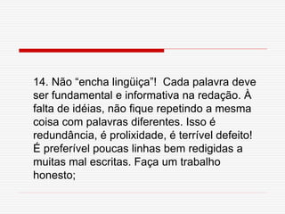 14. Não “encha lingüiça”! Cada palavra deve
ser fundamental e informativa na redação. À
falta de idéias, não fique repetindo a mesma
coisa com palavras diferentes. Isso é
redundância, é prolixidade, é terrível defeito!
É preferível poucas linhas bem redigidas a
muitas mal escritas. Faça um trabalho
honesto;
 