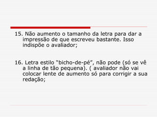 15. Não aumento o tamanho da letra para dar a
impressão de que escreveu bastante. Isso
indispõe o avaliador;
16. Letra estilo “bicho-de-pé”, não pode (só se vê
a linha de tão pequena). ( avaliador não vai
colocar lente de aumento só para corrigir a sua
redação;
 