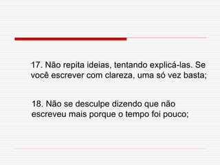 17. Não repita ideias, tentando explicá-las. Se
você escrever com clareza, uma só vez basta;
18. Não se desculpe dizendo que não
escreveu mais porque o tempo foi pouco;
 