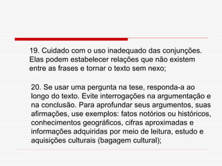 19. Cuidado com o uso inadequado das conjunções.
Elas podem estabelecer relações que não existem
entre as frases e tornar o texto sem nexo;
20. Se usar uma pergunta na tese, responda-a ao
longo do texto. Evite interrogações na argumentação e
na conclusão. Para aprofundar seus argumentos, suas
afirmações, use exemplos: fatos notórios ou históricos,
conhecimentos geográficos, cifras aproximadas e
informações adquiridas por meio de leitura, estudo e
aquisições culturais (bagagem cultural);
 