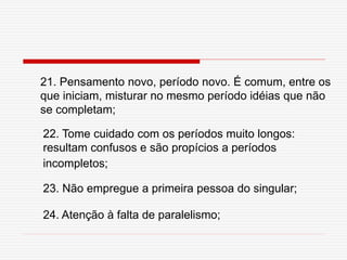 21. Pensamento novo, período novo. É comum, entre os
que iniciam, misturar no mesmo período idéias que não
se completam;
22. Tome cuidado com os períodos muito longos:
resultam confusos e são propícios a períodos
incompletos;
23. Não empregue a primeira pessoa do singular;
24. Atenção à falta de paralelismo;
 
