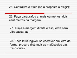 26. Faça parágrafos a, mais ou menos, dois
centímetros da margem;
27. Atinja a margem direita e esquerda sem
ultrapassá-las;
28. Faça letra legível; se escrever em letra de
forma, procure distinguir as maiúsculas das
minúsculas;
25. Centralize o título (se a proposta o exigir);
 