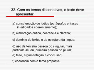 f) coerência com o tema proposto.
e) tese, argumentação e conclusão;
d) uso da terceira pessoa do singular, mais
partícula se; ou, primeira pessoa do plural;
c) domínio do léxico e da estrutura da língua;
b) elaboração crítica, coerência e clareza;
a) concatenação de idéias (parágrafos e frases
interligados coerentemente);
32. Com os temas dissertativos, o texto deve
apresentar:
 