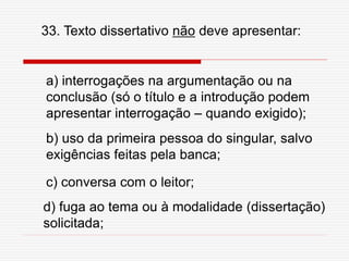 33. Texto dissertativo não deve apresentar:
a) interrogações na argumentação ou na
conclusão (só o título e a introdução podem
apresentar interrogação – quando exigido);
b) uso da primeira pessoa do singular, salvo
exigências feitas pela banca;
c) conversa com o leitor;
d) fuga ao tema ou à modalidade (dissertação)
solicitada;
 
