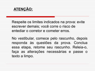 ATENÇÃO:
Respeite os limites indicados na prova: evite
escrever demais; você corre o risco de
entediar o corretor e cometer erros.
No vestibular, comece pelo rascunho, depois
responda às questões da prova. Conclua
essa etapa, retome seu rascunho. Releia-o,
faça as alterações necessárias e passe o
texto a limpo.
 