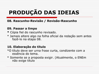 PRODUÇÃO DAS IDEIAS
08. Rascunho-Revisão / Revisão-Rascunho
09. Passar a limpo
* Cópia fiel do rascunho revisado.
* Jamais altere algo na folha oficial da redação sem antes
fazê-lo na etapa 08.
10. Elaboração do título
*O título deve ser urna frase curta, condizente com a
essência do tema.
* Somente se a proposta exigir. (Atualmente, o ENEm
não exige título
 