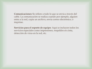 Comunicaciones: Se refiere a todo lo que se envía a través del cable. La comunicación se realiza cuando por ejemplo, alguien entra a la red, copia un archivo, envía correo electrónico, o imprime. Servicios para el soporte de equipo: Aquí se incluyen todos los servicios especiales como impresiones, respaldos en cinta, detección de virus en la red, etc. 