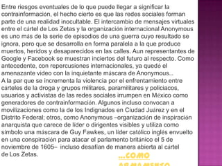 Entre riesgos eventuales de lo que puede llegar a significar la
contrainformación, el hecho cierto es que las redes sociales forman
parte de una realidad inocultable. El intercambio de mensajes virtuales
entre el cártel de Los Zetas y la organización internacional Anonymous
es uno más de la serie de episodios de una guerra cuyo resultado se
ignora, pero que se desarrolla en forma paralela a la que produce
muertos, heridos y desaparecidos en las calles. Aun representantes de
Google y Facebook se muestran inciertos del futuro al respecto. Como
antecedente, con repercusiones internacionales, ya quedó el
amenazante video con la inquietante máscara de Anonymous…
A la par que se incrementa la violencia por el enfrentamiento entre
cárteles de la droga y grupos militares, paramilitares y policiacos,
usuarios y activistas de las redes sociales irrumpen en México como
generadores de contrainformación. Algunos incluso convocan a
movilizaciones como la de los Indignados en Ciudad Juárez y en el
Distrito Federal; otros, como Anonymous –organización de inspiración
anarquista que carece de líder o dirigentes visibles y utiliza como
símbolo una máscara de Guy Fawkes, un líder católico inglés envuelto
en una conspiración para atacar el parlamento británico el 5 de
noviembre de 1605– incluso desafían de manera abierta al cártel
de Los Zetas.                                …COMO
 