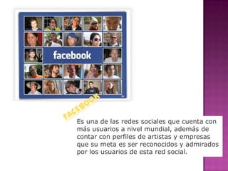 Es una de las redes sociales que cuenta con
más usuarios a nivel mundial, además de
contar con perfiles de artistas y empresas
que su meta es ser reconocidos y admirados
por los usuarios de esta red social.
 