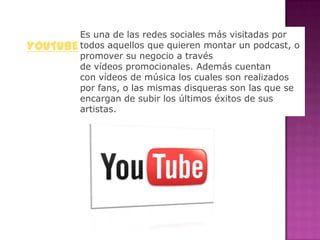 Es una de las redes sociales más visitadas por
YOUTUBE todos aquellos que quieren montar un podcast, o
        promover su negocio a través
        de vídeos promocionales. Además cuentan
        con vídeos de música los cuales son realizados
        por fans, o las mismas disqueras son las que se
        encargan de subir los últimos éxitos de sus
        artistas.
 