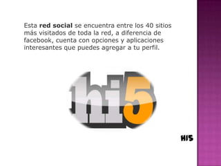 Esta red social se encuentra entre los 40 sitios
más visitados de toda la red, a diferencia de
facebook, cuenta con opciones y aplicaciones
interesantes que puedes agregar a tu perfil.




                                                   HI5
 