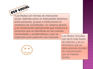 “Las Redes son formas de interacción
social, definida como un intercambio dinámico
entre personas, grupos e instituciones en
contextos de complejidad. Un sistema abierto
y en construcción permanente que involucra a
conjuntos que se identifican en las mismas
necesidades y problemáticas y que se
                                          Las Redes Sociales
organizan para potenciar sus recursos.
                                          son de lo más fuerte
                                          de Internet, y es un
                                          fenómeno que se
                                          debe gracias al poder
                                          de comunicación
                                          que el Internet
                                          facilita.
 