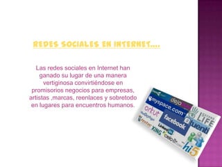 REDES SOCIALES EN INTERNET….

   Las redes sociales en Internet han
    ganado su lugar de una manera
      vertiginosa convirtiéndose en
 promisorios negocios para empresas,
artistas ,marcas, reenlaces y sobretodo
 en lugares para encuentros humanos.
 