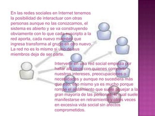 En las redes sociales en Internet tenemos
la posibilidad de interactuar con otras
personas aunque no las conozcamos, el
sistema es abierto y se va construyendo
obviamente con lo que cada suscripto a la
red aporta, cada nuevo miembro que
ingresa transforma al grupo en otro nuevo.
La red no es lo mismo si uno de sus
miembros deja de ser parte.

                      Intervenir en una red social empieza por
                      hallar allí otros con quienes compartir
                      nuestros intereses, preocupaciones o
                      necesidades y aunque no sucediera más
                      que eso, eso mismo ya es mucho porque
                      rompe el aislamiento que suele aquejar a la
                      gran mayoría de las personas, lo cual suele
                      manifestarse en retraimiento y otras veces
                      en excesiva vida social sin afectos
                      comprometidos.
 