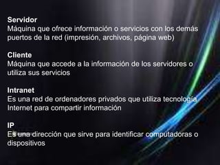 Servidor
Máquina que ofrece información o servicios con los demás
puertos de la red (impresión, archivos, página web)

Cliente
Máquina que accede a la información de los servidores o
utiliza sus servicios

Intranet
Es una red de ordenadores privados que utiliza tecnología
Internet para compartir información

IP
Es una dirección que sirve para identificar computadoras o
dispositivos
 