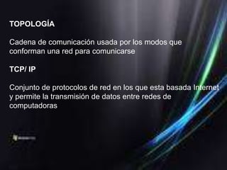TOPOLOGÍA

Cadena de comunicación usada por los modos que
conforman una red para comunicarse

TCP/ IP

Conjunto de protocolos de red en los que esta basada Internet
y permite la transmisión de datos entre redes de
computadoras
 