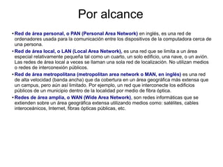Por alcance
● Red de área personal, o PAN (Personal Area Network) en inglés, es una red de
  ordenadores usada para la comunicación entre los dispositivos de la computadora cerca de
  una persona.
● Red de área local, o LAN (Local Area Network), es una red que se limita a un área

  especial relativamente pequeña tal como un cuarto, un solo edificio, una nave, o un avión.
  Las redes de área local a veces se llaman una sola red de localización. No utilizan medios
  o redes de interconexión públicos.
● Red de área metropolitana (metropolitan area network o MAN, en inglés) es una red

  de alta velocidad (banda ancha) que da cobertura en un área geográfica más extensa que
  un campus, pero aún así limitado. Por ejemplo, un red que interconecte los edificios
  públicos de un municipio dentro de la localidad por medio de fibra óptica.
● Redes de área amplia, o WAN (Wide Area Network), son redes informáticas que se

  extienden sobre un área geográfica extensa utilizando medios como: satélites, cables
  interoceánicos, Internet, fibras ópticas públicas, etc.
 