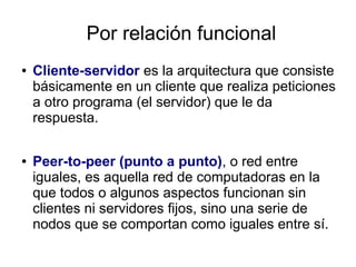 Por relación funcional
●   Cliente-servidor es la arquitectura que consiste
    básicamente en un cliente que realiza peticiones
    a otro programa (el servidor) que le da
    respuesta.

●   Peer-to-peer (punto a punto), o red entre
    iguales, es aquella red de computadoras en la
    que todos o algunos aspectos funcionan sin
    clientes ni servidores fijos, sino una serie de
    nodos que se comportan como iguales entre sí.
 