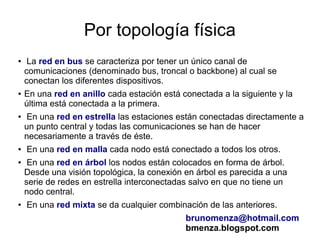 Por topología física
●    La red en bus se caracteriza por tener un único canal de
    comunicaciones (denominado bus, troncal o backbone) al cual se
    conectan los diferentes dispositivos.
●   En una red en anillo cada estación está conectada a la siguiente y la
    última está conectada a la primera.
●   En una red en estrella las estaciones están conectadas directamente a
    un punto central y todas las comunicaciones se han de hacer
    necesariamente a través de éste.
●   En una red en malla cada nodo está conectado a todos los otros.
●    En una red en árbol los nodos están colocados en forma de árbol.
    Desde una visión topológica, la conexión en árbol es parecida a una
    serie de redes en estrella interconectadas salvo en que no tiene un
    nodo central.
●   En una red mixta se da cualquier combinación de las anteriores.
                                             brunomenza@hotmail.com
                                             bmenza.blogspot.com
 
