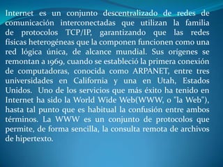 Internet es un conjunto descentralizado de redes de
comunicación interconectadas que utilizan la familia
de protocolos TCP/IP, garantizando que las redes
físicas heterogéneas que la componen funcionen como una
red lógica única, de alcance mundial. Sus orígenes se
remontan a 1969, cuando se estableció la primera conexión
de computadoras, conocida como ARPANET, entre tres
universidades en California y una en Utah, Estados
Unidos. Uno de los servicios que más éxito ha tenido en
Internet ha sido la World Wide Web(WWW, o "la Web"),
hasta tal punto que es habitual la confusión entre ambos
términos. La WWW es un conjunto de protocolos que
permite, de forma sencilla, la consulta remota de archivos
de hipertexto.
 