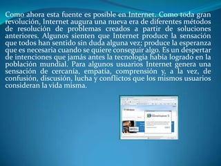 Como ahora esta fuente es posible en Internet. Como toda gran
revolución, Internet augura una nueva era de diferentes métodos
de resolución de problemas creados a partir de soluciones
anteriores. Algunos sienten que Internet produce la sensación
que todos han sentido sin duda alguna vez; produce la esperanza
que es necesaria cuando se quiere conseguir algo. Es un despertar
de intenciones que jamás antes la tecnología había logrado en la
población mundial. Para algunos usuarios Internet genera una
sensación de cercanía, empatía, comprensión y, a la vez, de
confusión, discusión, lucha y conflictos que los mismos usuarios
consideran la vida misma.
 