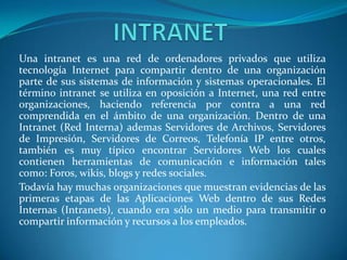 Una intranet es una red de ordenadores privados que utiliza
tecnología Internet para compartir dentro de una organización
parte de sus sistemas de información y sistemas operacionales. El
término intranet se utiliza en oposición a Internet, una red entre
organizaciones, haciendo referencia por contra a una red
comprendida en el ámbito de una organización. Dentro de una
Intranet (Red Interna) ademas Servidores de Archivos, Servidores
de Impresión, Servidores de Correos, Telefonía IP entre otros,
también es muy típico encontrar Servidores Web los cuales
contienen herramientas de comunicación e información tales
como: Foros, wikis, blogs y redes sociales.
Todavía hay muchas organizaciones que muestran evidencias de las
primeras etapas de las Aplicaciones Web dentro de sus Redes
Internas (Intranets), cuando era sólo un medio para transmitir o
compartir información y recursos a los empleados.
 