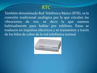 RTC
También denominada Red Telefónica Básica (RTB), es la
conexión tradicional analógica por la que circulan las
vibraciones de voz, es decir la que usamos
habitualmente para hablar por teléfono. Éstas se
traducen en impulsos eléctricos y se transmiten a través
de los hilos de cobre de la red telefónica normal
 