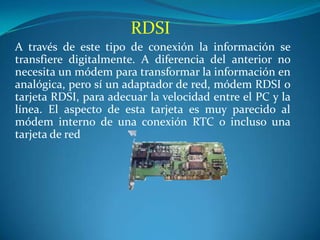 RDSI
A través de este tipo de conexión la información se
transfiere digitalmente. A diferencia del anterior no
necesita un módem para transformar la información en
analógica, pero sí un adaptador de red, módem RDSI o
tarjeta RDSI, para adecuar la velocidad entre el PC y la
línea. El aspecto de esta tarjeta es muy parecido al
módem interno de una conexión RTC o incluso una
tarjeta de red
 