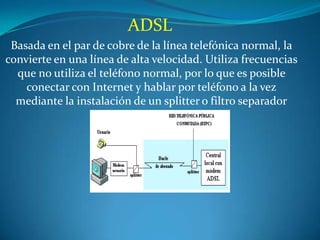 ADSL
 Basada en el par de cobre de la línea telefónica normal, la
convierte en una línea de alta velocidad. Utiliza frecuencias
  que no utiliza el teléfono normal, por lo que es posible
    conectar con Internet y hablar por teléfono a la vez
  mediante la instalación de un splitter o filtro separador
 