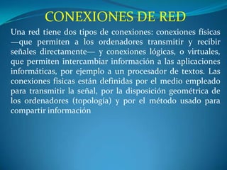 CONEXIONES DE RED
Una red tiene dos tipos de conexiones: conexiones físicas
—que permiten a los ordenadores transmitir y recibir
señales directamente— y conexiones lógicas, o virtuales,
que permiten intercambiar información a las aplicaciones
informáticas, por ejemplo a un procesador de textos. Las
conexiones físicas están definidas por el medio empleado
para transmitir la señal, por la disposición geométrica de
los ordenadores (topología) y por el método usado para
compartir información
 