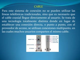 CABLE
Para este sistema de conexión no se pueden utilizar las
líneas telefónicas tradicionales, sino que es necesario que
el cable coaxial llegue directamente al usuario. Se trata de
una tecnología totalmente distinta donde en lugar de
establecer una conexión directa, o punto a punto, con el
proveedor de acceso, se utilizan conexiones multipunto, en
las cuales muchos usuarios comparten el mismo cable.
 