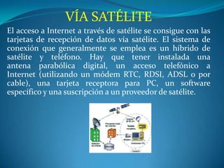 VÍA SATÉLITE
El acceso a Internet a través de satélite se consigue con las
tarjetas de recepción de datos vía satélite. El sistema de
conexión que generalmente se emplea es un híbrido de
satélite y teléfono. Hay que tener instalada una
antena parabólica digital, un acceso telefónico a
Internet (utilizando un módem RTC, RDSI, ADSL o por
cable), una tarjeta receptora para PC, un software
específico y una suscripción a un proveedor de satélite.
 