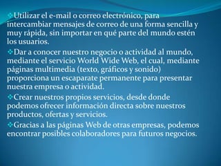 Utilizar el e-mail o correo electrónico, para
intercambiar mensajes de correo de una forma sencilla y
muy rápida, sin importar en qué parte del mundo estén
los usuarios.
Dar a conocer nuestro negocio o actividad al mundo,
mediante el servicio World Wide Web, el cual, mediante
páginas multimedia (texto, gráficos y sonido)
proporciona un escaparate permanente para presentar
nuestra empresa o actividad.
Crear nuestros propios servicios, desde donde
podemos ofrecer información directa sobre nuestros
productos, ofertas y servicios.
Gracias a las páginas Web de otras empresas, podemos
encontrar posibles colaboradores para futuros negocios.
 