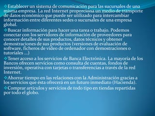 Establecer un sistema de comunicación para las sucursales de una
misma empresa. La red Internet proporciona un medio de transporte
de datos económico que puede ser utilizado para intercambiar
información entre diferentes sedes o sucursales de una empresa
global.
Buscar información para hacer una tarea o trabajo. Podemos
conectar con los servidores de información de proveedores para
conocer detalles de sus productos, datos técnicos y obtener
demostraciones de sus productos (versiones de evaluación de
software, ficheros de vídeo de ordenador con demostraciones o
tutoriales ...)
Tener acceso a los servicios de Banca Electrónica. La mayoría de los
Bancos ofrecen servicios como consulta de cuentas, fondos de
inversión, operativa con tarjetas o transferencias a través de la red
Internet.
Ahorrar tiempo en las relaciones con la Administración gracias a
los servicios que ésta ofrecerá en un futuro inmediato (Hacienda).
Comprar artículos y servicios de todo tipo en tiendas repartidas
por todo el globo.
 