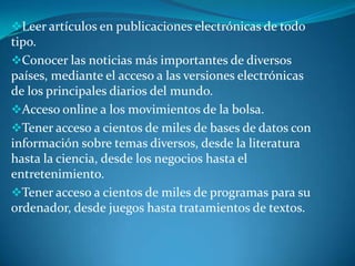 Leer artículos en publicaciones electrónicas de todo
tipo.
Conocer las noticias más importantes de diversos
países, mediante el acceso a las versiones electrónicas
de los principales diarios del mundo.
Acceso online a los movimientos de la bolsa.
Tener acceso a cientos de miles de bases de datos con
información sobre temas diversos, desde la literatura
hasta la ciencia, desde los negocios hasta el
entretenimiento.
Tener acceso a cientos de miles de programas para su
ordenador, desde juegos hasta tratamientos de textos.
 