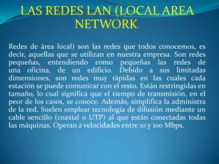 LAS REDES LAN (LOCAL AREA
           NETWORK.
Redes de área local) son las redes que todos conocemos, es
decir, aquellas que se utilizan en nuestra empresa. Son redes
pequeñas, entendiendo como pequeñas las redes de
una oficina, de un edificio. Debido a sus limitadas
dimensiones, son redes muy rápidas en las cuales cada
estación se puede comunicar con el resto. Están restringidas en
tamaño, lo cual significa que el tiempo de transmisión, en el
peor de los casos, se conoce. Además, simplifica la administra
de la red. Suelen emplear tecnología de difusión mediante un
cable sencillo (coaxial o UTP) al que están conectadas todas
las máquinas. Operan a velocidades entre 10 y 100 Mbps.
 