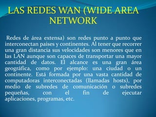 LAS REDES WAN (WIDE AREA
         NETWORK
 Redes de área extensa) son redes punto a punto que
interconectan países y continentes. Al tener que recorrer
una gran distancia sus velocidades son menores que en
las LAN aunque son capaces de transportar una mayor
cantidad de datos. El alcance es una gran área
geográfica, como por ejemplo: una ciudad o un
continente. Está formada por una vasta cantidad de
computadoras interconectadas (llamadas hosts), por
medio de subredes de comunicación o subredes
pequeñas,       con      el     fin      de      ejecutar
aplicaciones, programas, etc.
 