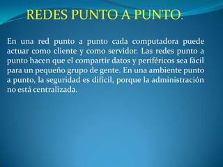 REDES PUNTO A PUNTO.
En una red punto a punto cada computadora puede
actuar como cliente y como servidor. Las redes punto a
punto hacen que el compartir datos y periféricos sea fácil
para un pequeño grupo de gente. En una ambiente punto
a punto, la seguridad es difícil, porque la administración
no está centralizada.
 